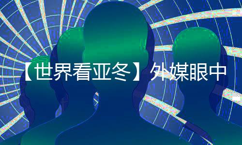 【世界看亚冬】外媒眼中的亚冬会关键词：“绿色、科技🕞✉️、节俭”
