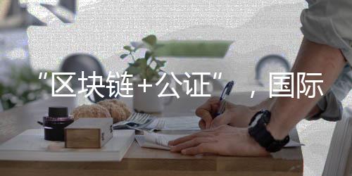 “区块链+公证”，国际化知识产权保护有新招