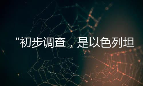 “初步调查,是以色列坦克炮击联黎部队阵地”