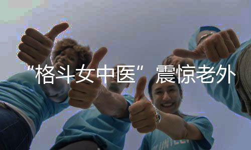“格斗女中医”震惊老外♠︎！她希望成为下一个张伟丽
