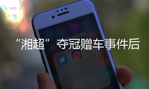 “湘超”夺冠赠车事件后续🌖：杏运困难中再送奖励 足协为善意发声