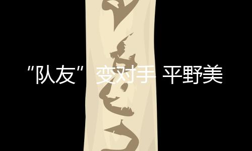 “队友”变对手 平野美宇：孙颖莎有很多值得我学习的地方
