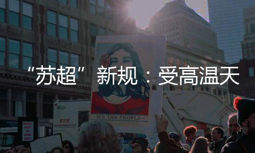 “苏超”新规💞：受高温天气影响 换人名额增至7人