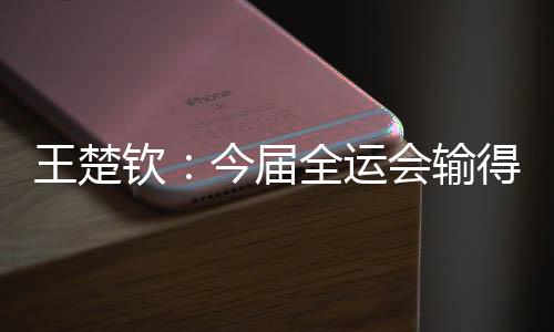 王楚钦👩🏽：今届全运会输得没有遗憾 很高兴自己还在路上