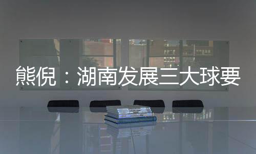 熊倪🕥：湖南发展三大球要久久为功 为国家输送人才