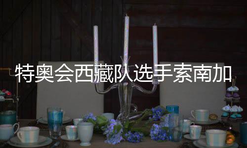 特奥会西藏队选手索南加参：吹着高原的风长大的汉子