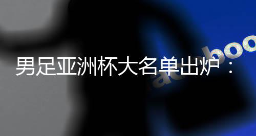 男足亚洲杯大名单出炉：武磊、韦世豪领衔 李可、艾克森落选
