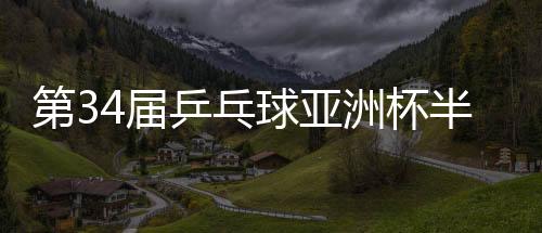 第34届乒乓球亚洲杯半决赛⛳️🐹：中国队锁定男女单金银牌