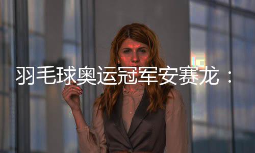 羽毛球奥运冠军安赛龙🏚：有机会想在杭州品茶 尽情享受
