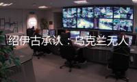 绍伊古承认：乌克兰无人机发展飞速，俄罗斯没啥安全地方了