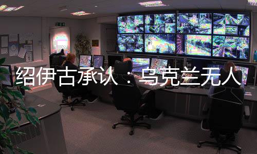 绍伊古承认👳🏽‍♂️🦒：乌克兰无人机发展飞速👮🏽，俄罗斯没啥安全地方了