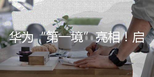 华为“第一境”亮相！启境汽车今年将推两款新车🦑，CEO刘嘉铭：启境是再造广汽的第一战