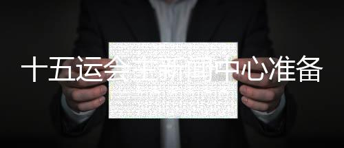 十五运会主新闻中心准备就绪 召开首场新闻发布会