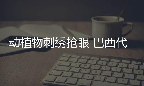 动植物刺绣抢眼 巴西代表团巴黎奥运会礼仪服亮相