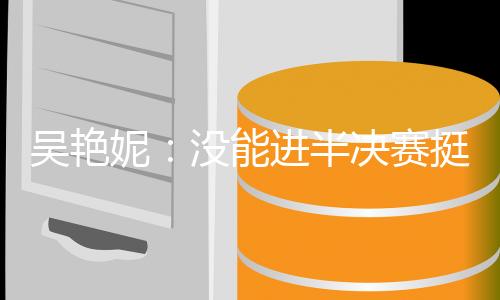 吴艳妮🙎🏼‍♂️：没能进半决赛挺遗憾，希望明年有更大突破