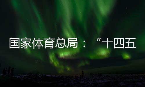 国家体育总局🌒：“十四五”期间竞技体育均衡发展取得显著成效