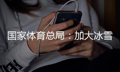 国家体育总局：加大冰雪场地设施供给，满足群众需求