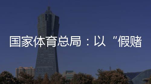 国家体育总局🧝🏼：以“假赌黑”治理为契机，重拳整治足球、象棋发展乱象