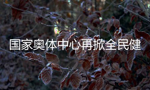 国家奥体中心再掀全民健身热潮 推动国家队进一步贴近百姓
