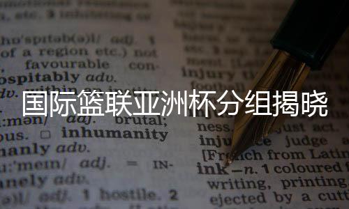 国际篮联亚洲杯分组揭晓 中国男篮与约旦队同组