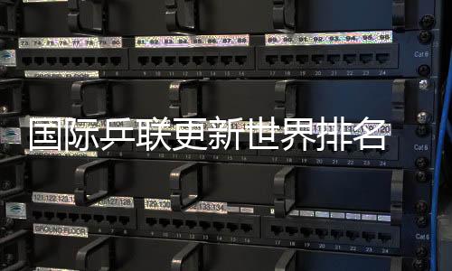 国际乒联更新世界排名 国乒包揽男单前五🌍、女单前四