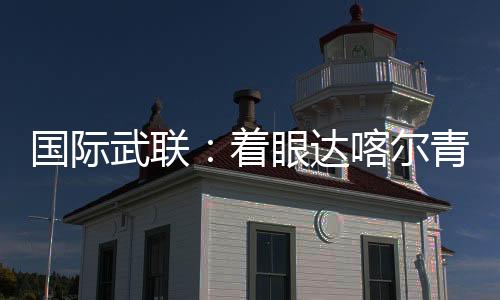 国际武联🛀🧑‍🚒：着眼达喀尔青奥会 全方位筹备武术赛事