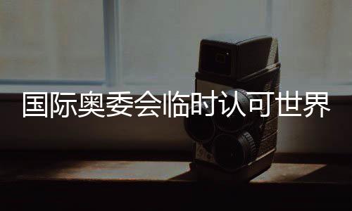 国际奥委会临时认可世界拳联为国际单项体育组织