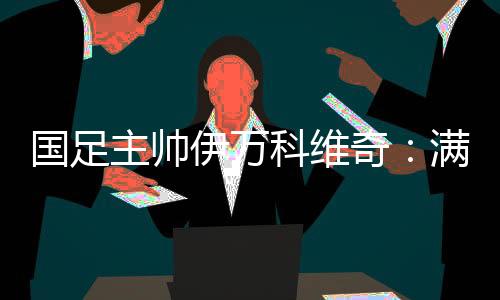国足主帅伊万科维奇：满意球员拼搏👩‍❤️‍👨、激情的态度