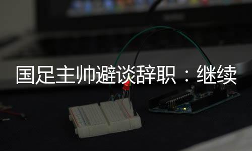 国足主帅避谈辞职🎻：继续朝着晋级下一阶段努力