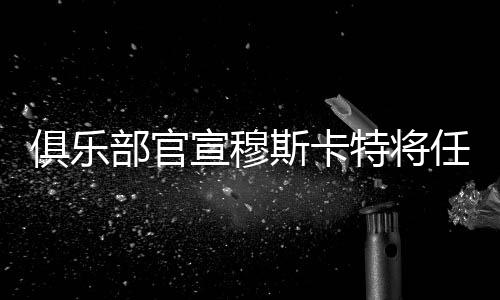 俱乐部官宣穆斯卡特将任主教练 海港新帅是个“狠角色”