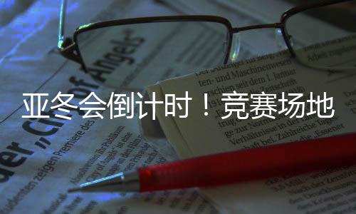 亚冬会倒计时🧅！竞赛场地🪝、赛事保障、媒体中心全就位