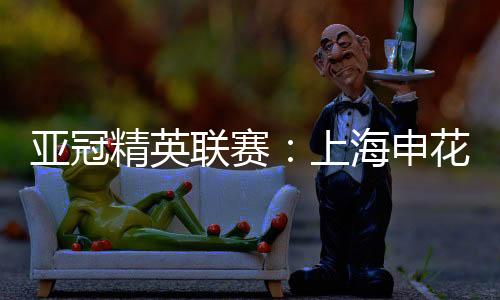 亚冠精英联赛：上海申花无缘八强 中超球队全部出局