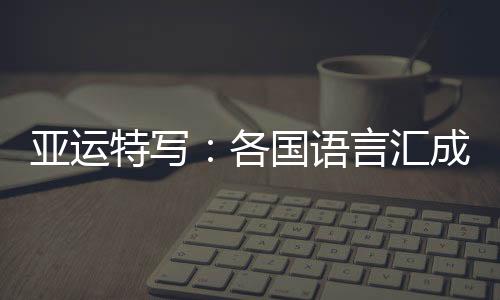 亚运特写：各国语言汇成“谢谢” 龙舟驶过友谊长存