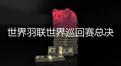 世界羽联世界巡回赛总决赛1金4银 仍处于阵痛期的国羽挥别2025年