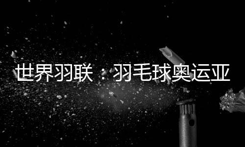 世界羽联🍫🦹🏿‍♀️：羽毛球奥运亚军何冰娇退出国际赛场