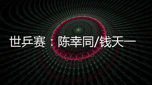 世乒赛：陈幸同/钱天一爆冷出局 王楚钦、孙颖莎双线晋级