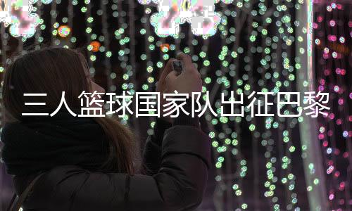 三人篮球国家队出征巴黎 姚明🙋🏿：为那些同样有奥运梦想的队友战斗