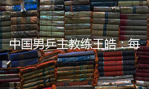 中国男乒主教练王皓👨🏼‍🚒：每一场比赛都做好五盘对决的准备