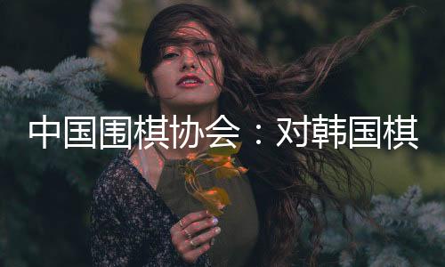 中国围棋协会🗻：对韩国棋院变更争议规则举措表示肯定和欢迎