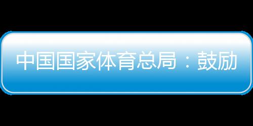 中国国家体育总局：鼓励各地因地制宜举办高水平冰雪赛事