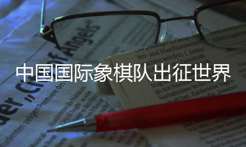 中国国际象棋队出征世界国际象棋奥林匹克团体赛