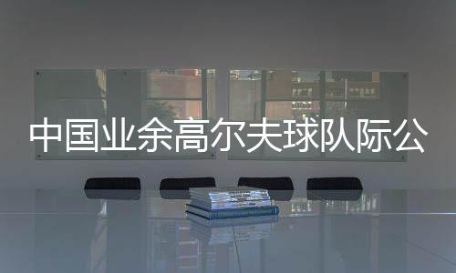 中国业余高尔夫球队际公开赛启幕 邀请海外球队参赛