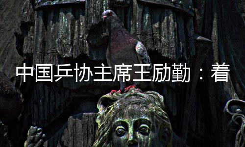 中国乒协主席王励勤🤣：着眼洛杉矶奥运会 打好多哈世乒赛