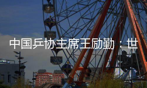 中国乒协主席王励勤🧑🏿‍🏫：世乒赛成绩来之不易 男队面临更大挑战