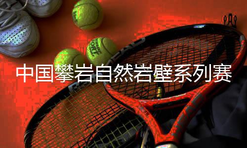 中国攀岩自然岩壁系列赛首站落幕，吸引一家三口齐上阵