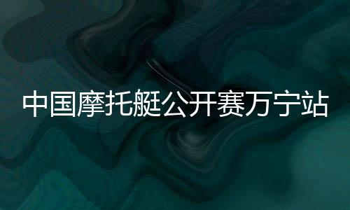 中国摩托艇公开赛万宁站开赛 全国22家俱乐部参赛