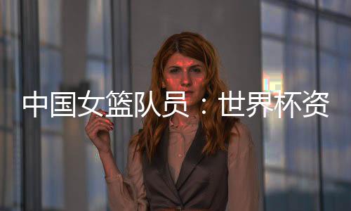 中国女篮队员：世界杯资格赛末战要“善始善终”