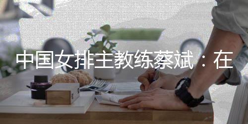 中国女排主教练蔡斌：在香港站作最后冲刺