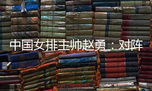 中国女排主帅赵勇🤽🏻：对阵法国队立足于自身发挥