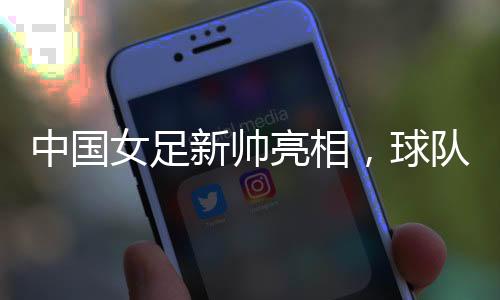 中国女足新帅亮相⏭🧘🏻‍♂️，球队两年大赛空窗期怎么破？